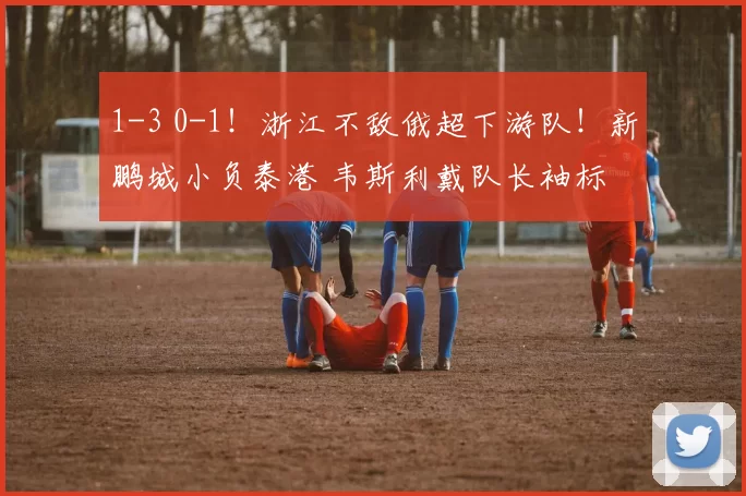 1-3 0-1！浙江不敌俄超下游队！新鹏城小负泰港 韦斯利戴队长袖标